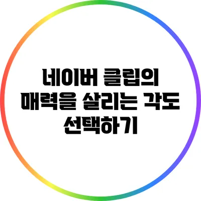 네이버 클립의 매력을 살리는 각도 선택하기