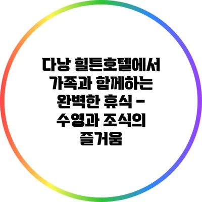 다낭 힐튼호텔에서 가족과 함께하는 완벽한 휴식 – 수영과 조식의 즐거움