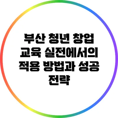 부산 청년 창업 교육: 실전에서의 적용 방법과 성공 전략