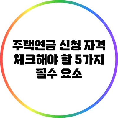 주택연금 신청 자격: 체크해야 할 5가지 필수 요소