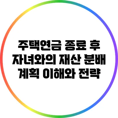 주택연금 종료 후 자녀와의 재산 분배 계획: 이해와 전략