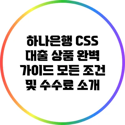 하나은행 CSS 대출 상품 완벽 가이드: 모든 조건 및 수수료 소개