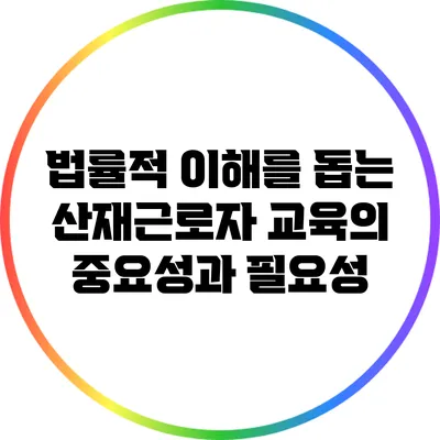법률적 이해를 돕는 산재근로자 교육의 중요성과 필요성