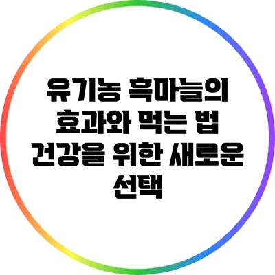 유기농 흑마늘의 효과와 먹는 법: 건강을 위한 새로운 선택