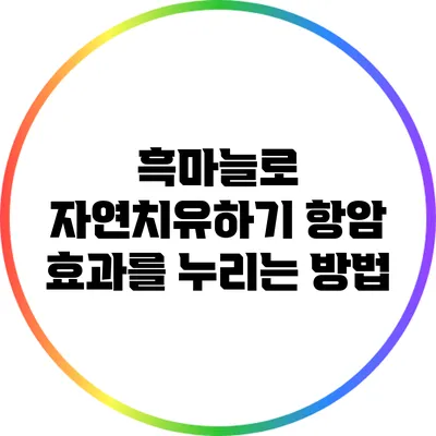 흑마늘로 자연치유하기: 항암 효과를 누리는 방법