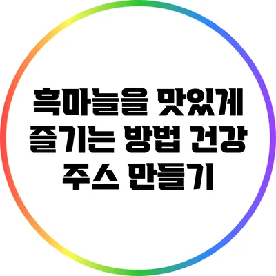 흑마늘을 맛있게 즐기는 방법: 건강 주스 만들기