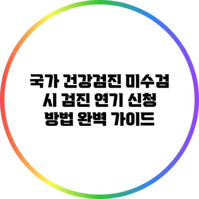 국가 건강검진 미수검 시 검진 연기 신청 방법 완벽 가이드