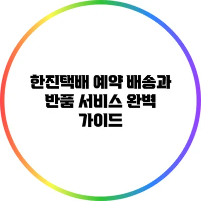 한진택배 예약 배송과 반품 서비스 완벽 가이드