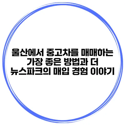 울산에서 중고차를 매매하는 가장 좋은 방법과 더 뉴스파크의 매입 경험 이야기